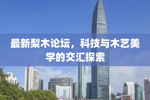 最新梨木論壇，科技與木藝美學(xué)的交匯探索