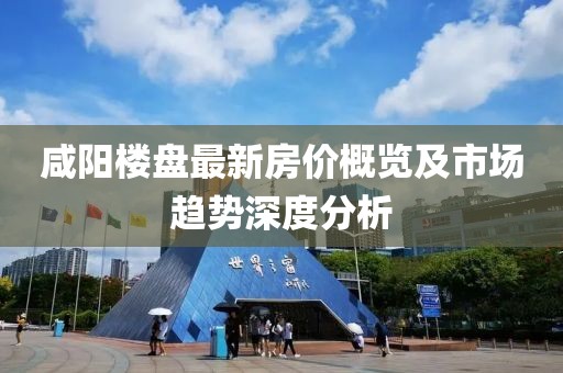 咸陽樓盤最新房價概覽及市場趨勢深度分析