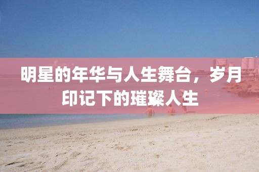 明星的年華與人生舞臺，歲月印記下的璀璨人生