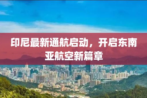 印尼最新通航啟動，開啟東南亞航空新篇章