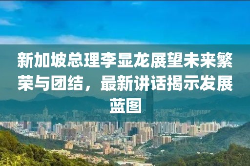 新加坡總理李顯龍展望未來繁榮與團(tuán)結(jié)，最新講話揭示發(fā)展藍(lán)圖