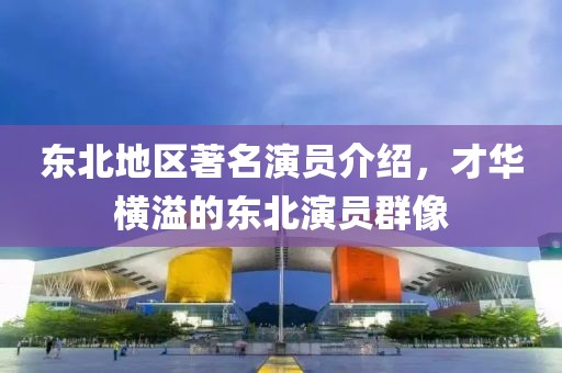 東北地區(qū)著名演員介紹，才華橫溢的東北演員群像