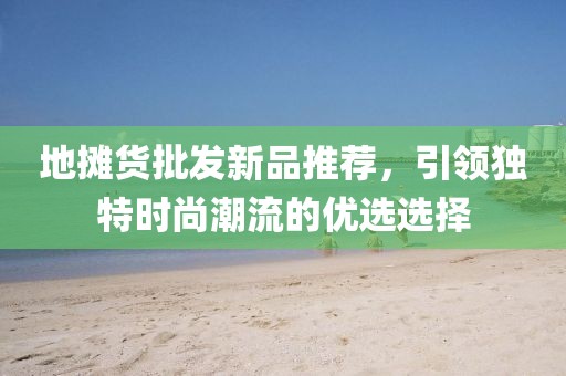 地攤貨批發(fā)新品推薦，引領(lǐng)獨特時尚潮流的優(yōu)選選擇