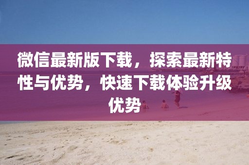 微信最新版下載，探索最新特性與優(yōu)勢，快速下載體驗升級優(yōu)勢