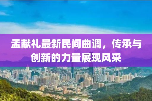 孟獻(xiàn)禮最新民間曲調(diào)，傳承與創(chuàng)新的力量展現(xiàn)風(fēng)采