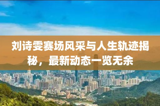 劉詩雯賽場風(fēng)采與人生軌跡揭秘，最新動態(tài)一覽無余
