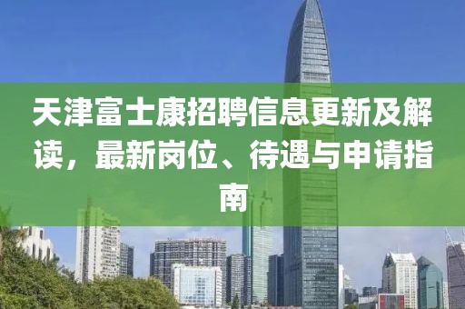 天津富士康招聘信息更新及解讀，最新崗位、待遇與申請指南