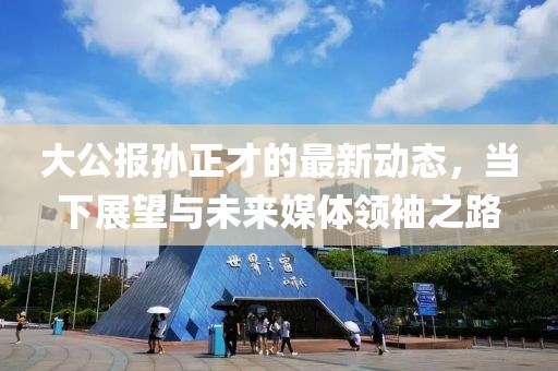 大公報(bào)孫正才的最新動(dòng)態(tài)，當(dāng)下展望與未來媒體領(lǐng)袖之路