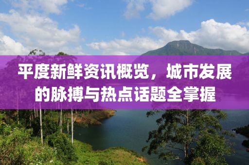 平度新鮮資訊概覽，城市發(fā)展的脈搏與熱點話題全掌握