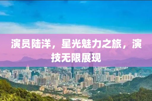 演員陸洋，星光魅力之旅，演技無限展現(xiàn)