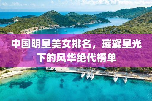 中國明星美女排名，璀璨星光下的風(fēng)華絕代榜單