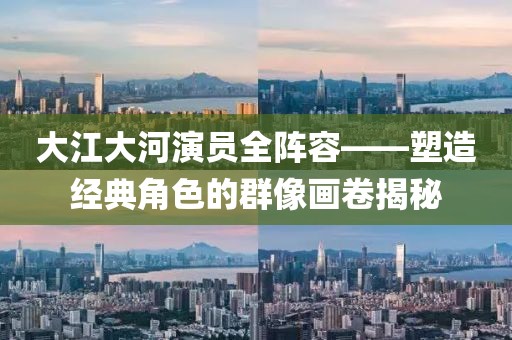 大江大河演員全陣容——塑造經(jīng)典角色的群像畫卷揭秘