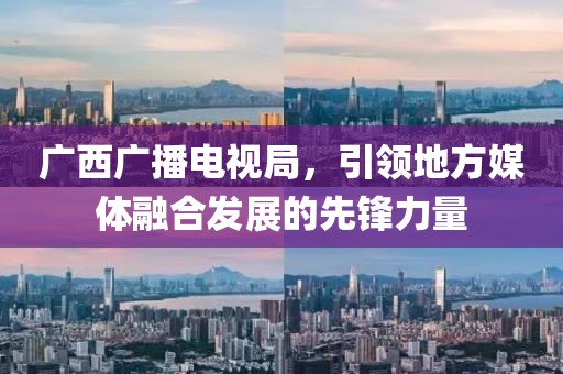 廣西廣播電視局，引領(lǐng)地方媒體融合發(fā)展的先鋒力量