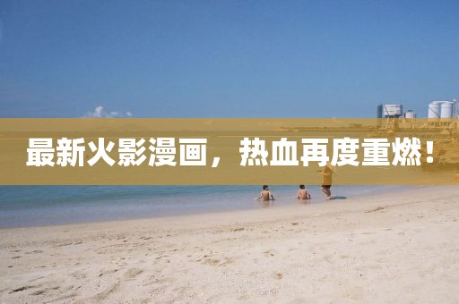 最新火影漫畫，熱血再度重燃！