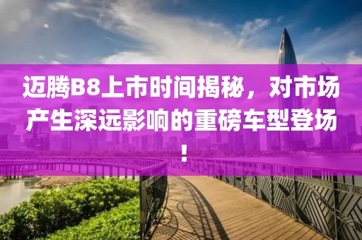 邁騰B8上市時(shí)間揭秘，對市場產(chǎn)生深遠(yuǎn)影響的重磅車型登場！