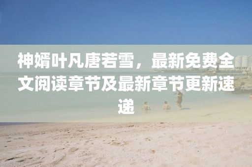 神婿葉凡唐若雪，最新免費全文閱讀章節(jié)及最新章節(jié)更新速遞