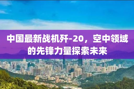 中國(guó)最新戰(zhàn)機(jī)殲-20，空中領(lǐng)域的先鋒力量探索未來(lái)