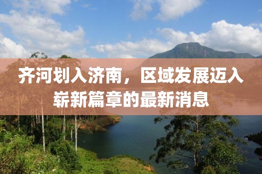 齊河劃入濟(jì)南，區(qū)域發(fā)展邁入嶄新篇章的最新消息