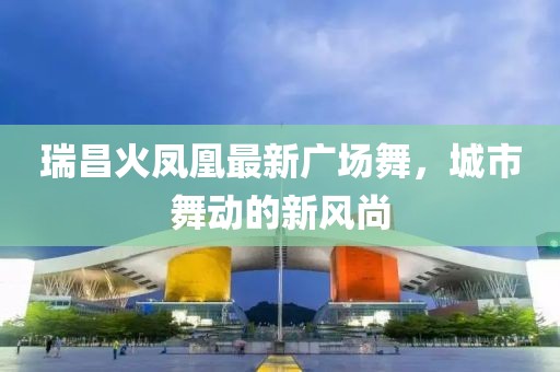 瑞昌火鳳凰最新廣場舞，城市舞動的新風尚