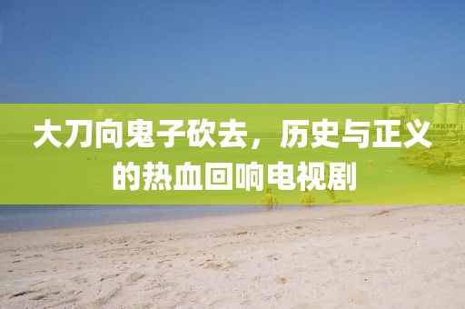 大刀向鬼子砍去，歷史與正義的熱血回響電視劇