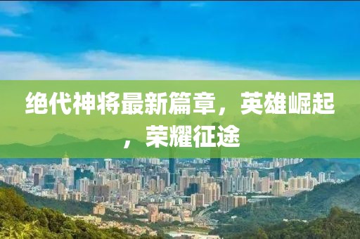 絕代神將最新篇章，英雄崛起，榮耀征途