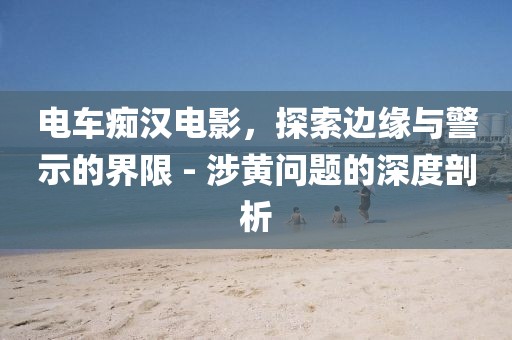 電車癡漢電影，探索邊緣與警示的界限 - 涉黃問題的深度剖析