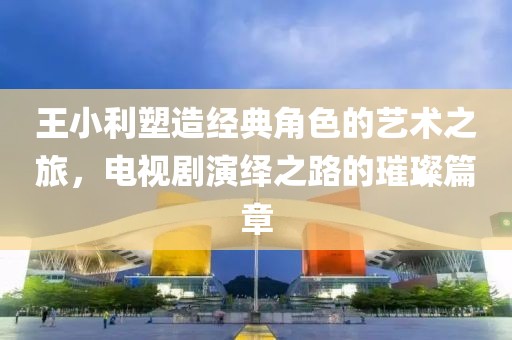 王小利塑造經(jīng)典角色的藝術(shù)之旅，電視劇演繹之路的璀璨篇章