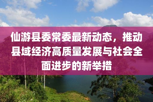 仙游縣委常委最新動(dòng)態(tài)，推動(dòng)縣域經(jīng)濟(jì)高質(zhì)量發(fā)展與社會(huì)全面進(jìn)步的新舉措