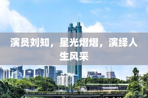 演員劉知，星光熠熠，演繹人生風(fēng)采