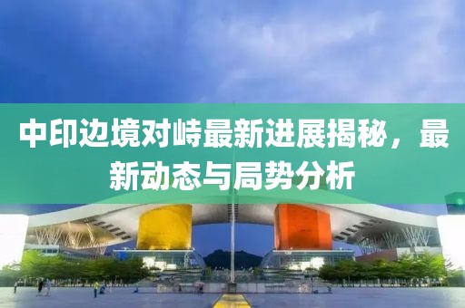 中印邊境對峙最新進(jìn)展揭秘，最新動態(tài)與局勢分析