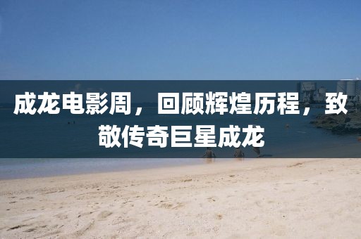 成龍電影周，回顧輝煌歷程，致敬傳奇巨星成龍