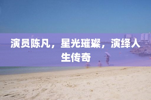 演員陳凡，星光璀璨，演繹人生傳奇