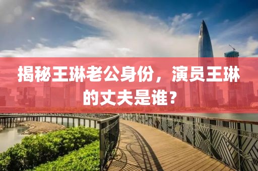 揭秘王琳老公身份，演員王琳的丈夫是誰？
