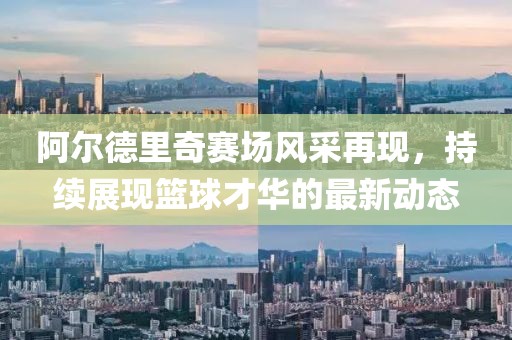 阿爾德里奇賽場風(fēng)采再現(xiàn)，持續(xù)展現(xiàn)籃球才華的最新動態(tài)