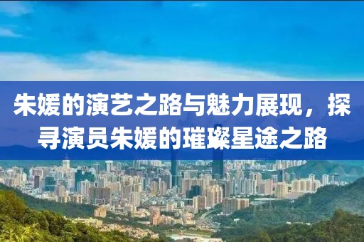 朱媛的演藝之路與魅力展現(xiàn)，探尋演員朱媛的璀璨星途之路