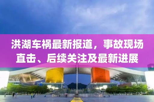 洪湖車禍最新報道，事故現(xiàn)場直擊、后續(xù)關(guān)注及最新進展