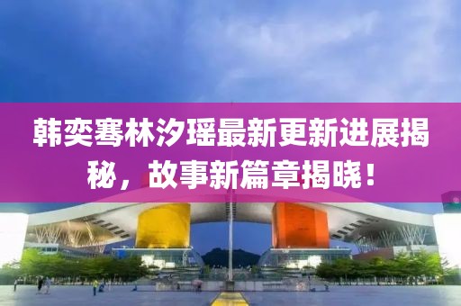 韓奕騫林汐瑤最新更新進(jìn)展揭秘，故事新篇章揭曉！