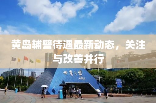 黃島輔警待遇最新動態(tài)，關(guān)注與改善并行