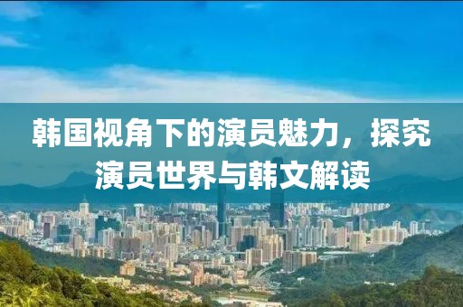 韓國視角下的演員魅力，探究演員世界與韓文解讀