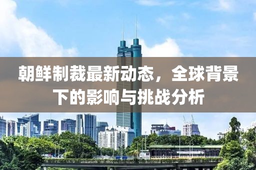 朝鮮制裁最新動態(tài)，全球背景下的影響與挑戰(zhàn)分析
