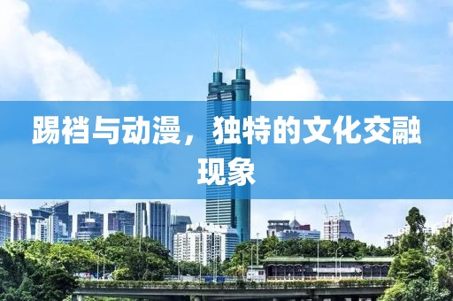 踢襠與動漫，獨特的文化交融現(xiàn)象