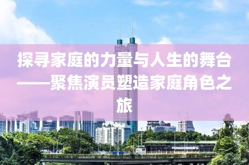 探尋家庭的力量與人生的舞臺——聚焦演員塑造家庭角色之旅