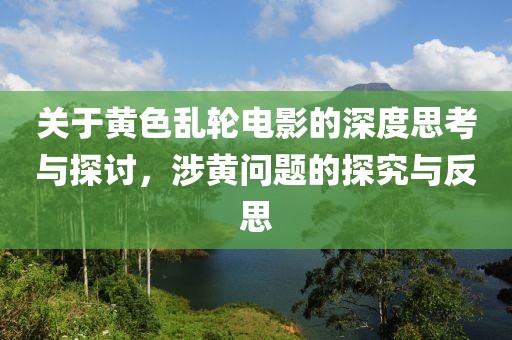 關(guān)于黃色亂輪電影的深度思考與探討，涉黃問題的探究與反思
