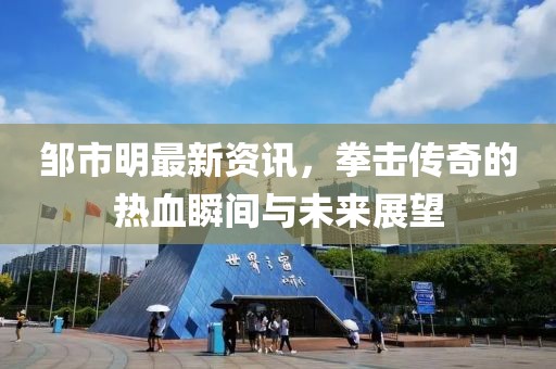鄒市明最新資訊，拳擊傳奇的熱血瞬間與未來展望