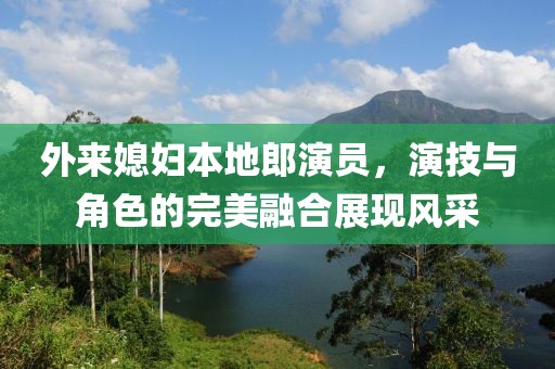 外來媳婦本地郎演員，演技與角色的完美融合展現(xiàn)風(fēng)采