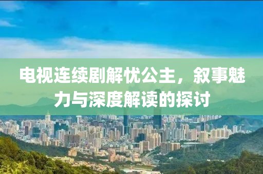 電視連續(xù)劇解憂公主，敘事魅力與深度解讀的探討