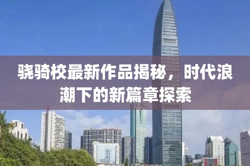 驍騎校最新作品揭秘，時代浪潮下的新篇章探索