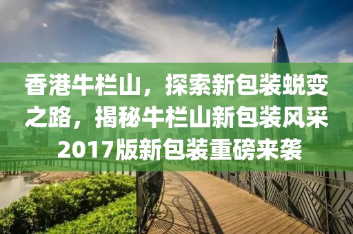 香港牛欄山，探索新包裝蛻變之路，揭秘牛欄山新包裝風(fēng)采 2017版新包裝重磅來襲