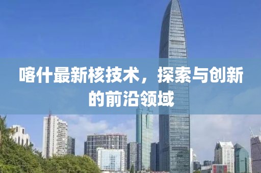 喀什最新核技術(shù)，探索與創(chuàng)新的前沿領(lǐng)域