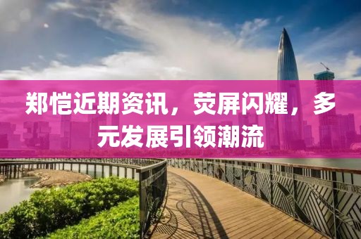 鄭愷近期資訊，熒屏閃耀，多元發(fā)展引領潮流